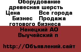 Оборудование древесная шерсть  › Цена ­ 100 - Все города Бизнес » Продажа готового бизнеса   . Ненецкий АО,Выучейский п.